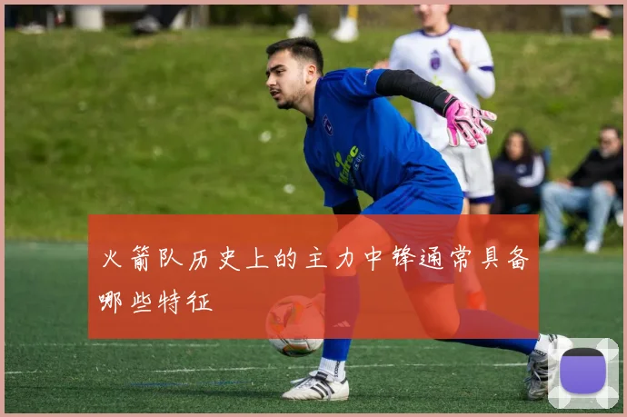 火箭队历史上的主力中锋通常具备哪些特征