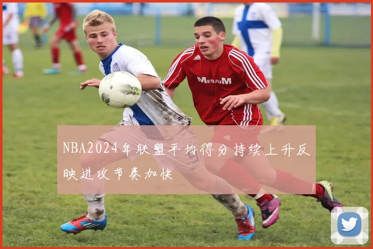 NBA2024年联盟平均得分持续上升反映进攻节奏加快