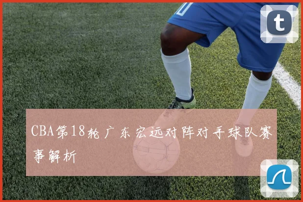 CBA第18轮广东宏远对阵对手球队赛事解析