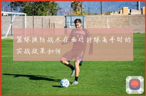 篮球换防战术在面对持球高手时的实战效果如何