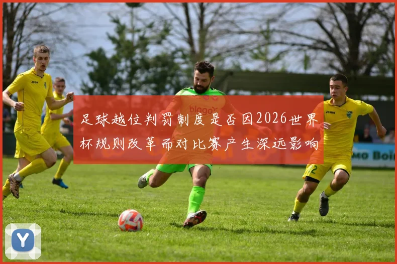 足球越位判罚制度是否因2026世界杯规则改革而对比赛产生深远影响