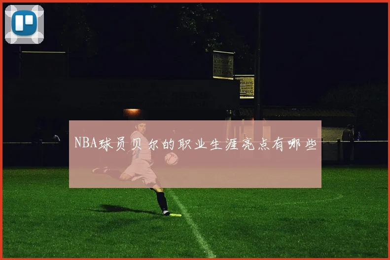 NBA球员贝尔的职业生涯亮点有哪些