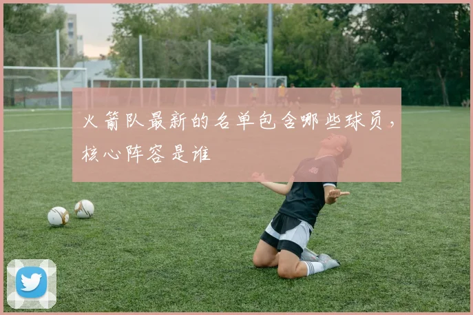 火箭队最新的名单包含哪些球员，核心阵容是谁