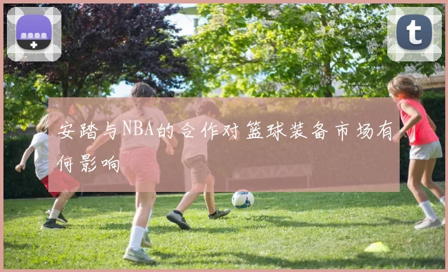 安踏与NBA的合作对篮球装备市场有何影响